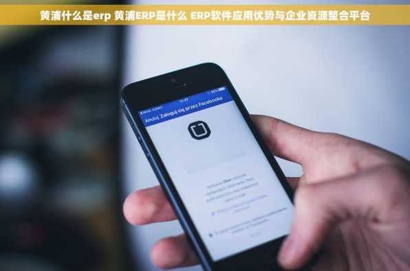 黄浦什么是erp 黄浦ERP是什么 ERP软件应用优势与企业资源整合平台