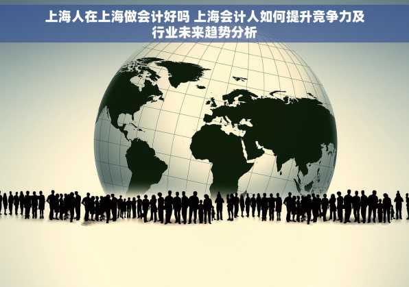 上海人在上海做会计好吗 上海会计人如何提升竞争力及行业未来趋势分析